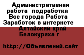 Административная работа (подработка) - Все города Работа » Заработок в интернете   . Алтайский край,Белокуриха г.